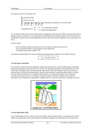 Technologie                                            Les barrages


Les actions exercées sur le barrage sont :

                 P : poids du barrage
                 Q : poussée de l' eau
                 W : résultante des pressions d' eau interstitielle (ascendante) sur la section ABC
                 R = P + Q , R ' = P + Q + W,
                                         N ' = N - W (composante normale)
                 Composantes de R'
                                         T' = T (composante tangentielle)

Les ouvrages du XIXè siècle ont été dimensionnés en négligeant la sous-pression W due à l'eau percolant dans le
barrage ou dans sa fondation. On sous-estimait alors l'inclinaison de la résultante effective R ' devant résister au
cisaillement. On peut noter que toute apparition de fissure côté amont entraîne l'apparition de sous-pression (voir
fig a).

On doit vérifier :

       - que la contrainte totale au pied amont est au moins égale à la pression du réservoir
       - que la contrainte effective au pied amont est une compression
       - la stabilité au glissement (rapport T/N)

Une première approximation du volume de béton d'un barrage poids est donnée par la formule suivante :

                                                  Vp = 0.14 H²(Lc+2Lb)


n les barrages à contreforts

Les contreforts en béton de forme triangulaire supportent en principe des voûtes de faible portée ou des dalles
planes qui transmettent la poussée de l'eau vers le sol . Ces barrages nécessitent moins de béton (20 à 25 % de
moins) que les barrages poids et n'exigent pas de vallée étroite comme les barrages voûtes. Il est néanmoins
nécessaire que le rocher soit de bonne qualité. Dans de telles structures, le parement amont (dalles ou voûtes)
doit être incliné de l'ordre de 0.3/1 (rapport de l'horizontale / la verticale) pour profiter de la composante
verticale de la poussée de l'eau. Les coffrages sont plus complexes à réaliser. L'influence des variations
thermiques sur les fondations est importante. On préfère donc à ce type de construction, les barrages en B.C.R..




                                    BARRAGE A CONTREFORTS

n les barrages poids évidés

Ce sont des barrages où l'on a créé des vides, par coffrage, dans leur partie interne. Il est paradoxal de vouloir
alléger un barrage poids, mais le gain de poids est largement compensé par la diminution des sous-pressions


TECHNICIENS SUPERIEURS TRAVAUX PUBLICS                     Page - 8 -             LYCEE PIERRE CARAMINOT 19300 EGLETONS
 