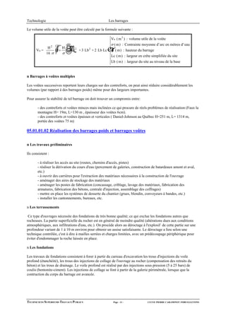 Technologie                                              Les barrages

Le volume utile de la voûte peut être calculé par la formule suivante :

                                                          Vu ( m 3 ) : volume utile de la voûte
                                                          σ ( m) : Contrainte moyenne d' arc en mètres d' eau
      Vu =
               H2
              16 σ
                   1+
                      H
                      σ
                          ☺Lc   2
                                    + 3 Lb 2 + 2 Lb Lc    H ( m) : hauteur du barrage
                                                          Lc ( m) : largeur en crête simplifiée du site
                                                          Lb ( m) : largeur du site au niveau de la base


n Barrages à voûtes multiples

Les voûtes successives reportent leurs charges sur des contreforts, on peut ainsi réduire considérablement les
volumes (par rapport à des barrages poids) même pour des largeurs importantes.

Pour assurer la stabilité de tel barrage on doit trouver un compromis entre:

       - des contreforts et voûtes minces mais inclinées ce qui procure de réels problèmes de réalisation (Faux la
       montagne H= 19m, L=130 m , épaisseur des voûtes 6cm).
       - des contreforts et voûtes épaisses et verticales ( Daniel-Johnson au Québec H=251 m, L= 1314 m,
       portée des voûtes 75 m)

05.01.01.02 Réalisation des barrages poids et barrages voûtes


n Les travaux préliminaires

Ils consistent :

       - à réaliser les accés au site (routes, chemins d'accés, pistes)
       - réaliser la dérivation du cours d'eau (percement de galeries, construction de batardeaux amont et aval,
       etc.)
       - à ouvrir des carrières pour l'extraction des matériaux nécessaires à la construction de l'ouvrage
       - aménager des aires de stockage des matériaux
       - aménager les postes de fabrication (concassage, criblage, lavage des matériaux, fabrication des
       armatures, fabrication des bétons, centrale d'injection, assemblage des coffrages)
       - mettre en place les systèmes de desserte du chantier (grues, blondin, convoyeurs à bandes, etc.)
       - installer les cantonnements, bureaux, etc.

n Les terrassements

 Ce type d'ouvrages nécessite des fondations de très bonne qualité; ce qui exclue les fondations autres que
rocheuses. La partie superficielle du rocher est en général de moindre qualité (altérations dues aux conditions
atmosphériques, aux infiltrations d'eau, etc.). On procède alors au déroctage à l'explosif de cette partie sur une
profondeur variant de 1 à 10 m environ pour obtenir un assise satisfaisante. Le déroctage a lieu selon une
technique contrôlée, c'est à dire à mailles serrées et charges limitées, avec un prédécoupage périphérique pour
éviter d'endommager la roche laissée en place.

n Les fondations

Les travaux de fondations consistent à forer à partir du carreau d'excavation les trous d'injections du voile
profond (étanchéité), les trous des injections de collage de l'ouvrage au rocher (compensation des retraits du
béton) et les trous de drainage. Le voile profond est réalisé par des injections sous pression (5 à 25 bars) de
coulis (bentonite-ciment). Les injections de collage se font à partir de la galerie périmétrale, lorsque que la
contruction du corps du barrage est avancée.




TECHNICIENS SUPERIEURS TRAVAUX PUBLICS                     Page - 11 -            LYCEE PIERRE CARAMINOT 19300 EGLETONS
 