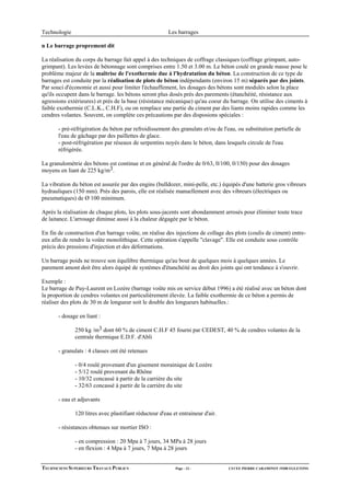 Technologie                                             Les barrages

n Le barrage proprement dit

La réalisation du corps du barrage fait appel à des techniques de coffrage classiques (coffrage grimpant, auto-
grimpant). Les levées de bétonnage sont comprises entre 1.50 et 3.00 m. Le béton coulé en grande masse pose le
problème majeur de la maîtrise de l'exothermie due à l'hydratation du béton. La construction de ce type de
barrages est conduite par la réalisation de plots de béton indépendants (environ 15 m) séparés par des joints.
Par souci d'économie et aussi pour limiter l'échauffement, les dosages des bétons sont modulés selon la place
qu'ils occupent dans le barrage. les bétons seront plus dosés près des parements (étanchéité, résistance aux
agressions extérieures) et près de la base (résistance mécanique) qu'au coeur du barrage. On utilise des ciments à
faible exothermie (C.L.K., C.H.F), ou on remplace une partie du ciment par des liants moins rapides comme les
cendres volantes. Souvent, on complète ces précautions par des disposions spéciales :

       - pré-réfrigération du béton par refroidissement des granulats et/ou de l'eau, ou substitution partielle de
       l'eau de gâchage par des paillettes de glace.
       - post-réfrigération par réseaux de serpentins noyés dans le béton, dans lesquels circule de l'eau
       réfrigérée.

La granulométrie des bétons est continue et en général de l'ordre de 0/63, 0/100, 0/150) pour des dosages
moyens en liant de 225 kg/m3.

La vibration du béton est assurée par des engins (bulldozer, mini-pelle, etc.) équipés d'une batterie gros vibreurs
hydrauliques (150 mm). Près des parois, elle est réalisée manuellement avec des vibreurs (électriques ou
pneumatiques) de Ø 100 minimum.

Aprés la réalisation de chaque plots, les plots sous-jacents sont abondamment arrosés pour éliminer toute trace
de laitance. L'arrosage diminue aussi à la chaleur dégagée par le béton.

En fin de construction d'un barrage voûte, on réalise des injections de collage des plots (coulis de ciment) entre-
eux afin de rendre la voûte monolithique. Cette opération s'appelle "clavage". Elle est conduite sous contrôle
précis des pressions d'injection et des déformations.

Un barrage poids ne trouve son équilibre thermique qu'au bout de quelques mois à quelques années. Le
parement amont doit être alors équipé de systèmes d'étanchéité au droit des joints qui ont tendance à s'ouvrir.

Exemple :
Le barrage de Puy-Laurent en Lozère (barrage voûte mis en service début 1996) a été réalisé avec un béton dont
la proportion de cendres volantes est particulièrement élevée. La faible exothermie de ce béton a permis de
réaliser des plots de 30 m de longueur soit le double des longueurs habituelles.:

       - dosage en liant :

              250 kg /m3 dont 60 % de ciment C.H.F 45 fourni par CEDEST, 40 % de cendres volantes de la
              centrale thermique E.D.F. d'Abli

       - granulats : 4 classes ont été retenues

              - 0/4 roulé provenant d'un gisement morainique de Lozère
              - 5/12 roulé provenant du Rhône
              - 10/32 concassé à partir de la carrière du site
              - 32/63 concassé à partir de la carrière du site

       - eau et adjuvants

              120 litres avec plastifiant réducteur d'eau et entraineur d'air.

       - résistances obtenues sur mortier ISO :

              - en compression : 20 Mpa à 7 jours, 34 MPa à 28 jours
              - en flexion : 4 Mpa à 7 jours, 7 Mpa à 28 jours


TECHNICIENS SUPERIEURS TRAVAUX PUBLICS                     Page - 12 -            LYCEE PIERRE CARAMINOT 19300 EGLETONS
 