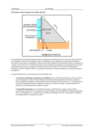 Technologie                                            Les barrages

n Barrages en béton compacté au rouleau (B.C.R.)




                   MASQUE AMONT                                         0.8
                  (béton conventionnel)
                                                                              1
                        joint waterstop            drain vertical

                                                        B.C.R.
                      galerie de drainage
                        et d'injection




                             voile d'étancheité              drain


                                                  BARRAGE EN B.C.R.

C'est la technique actuelle qui prédomine pour la construction de barrages poids. Le béton n'est plus coulé dans
des coffrages, ni vibré avec des aiguilles, mais il est répandu avec des engins de travaux publics (bulldozers,
niveleuses) et serré par des compacteurs vibrants suivant des techniques de terrassements routiers. L'épaisseur de
couches varie de 30 à 60 cm. L'objectif principal est de ne rajouter aux granulats que la quantité d'eau nécessaire
à l'hydratation du ciment. Les dosages en ciment sont d'environ 100 kg /m3, ce qui réduit l'échauffement
thermique et donc le nombre de joints. Les granulats utilisés pour le corps du barrage sont en général une grave
recomposée.

Les points délicats de la construction de ce type de barrage sont :

       - la résistance mécanique, notamment au cisaillement, des surfaces horizontales de contact entre deux
       couches superposées. Cette résistance dépend de plusieurs facteurs (propreté du chantier, quantité de
       fines, ségrégation, température, temps écoulé entre la réalisation de deux couches, etc.). La résistance des
       couches au cisaillement peut être améliorée en utilisant un mortier de collage, ou plus simplement en
       nettoyant au jet haute pression la surface de reprise.

       - l'étanchéité du barrage qui est, la plupart du temps, constituée par un masque amont en béton
       conventionnel vibré (B.C.V.), ou pour des ouvrages modestes, par une membrane en matériaux plastiques
       (P.V.C., polyéthylène, etc.). Comme tous les barrages, les barrages en B.C.R. sont équipés de systèmes
       de drainage efficaces, de galeries de visites.




TECHNICIENS SUPERIEURS TRAVAUX PUBLICS                    Page - 13 -             LYCEE PIERRE CARAMINOT 19300 EGLETONS
 
