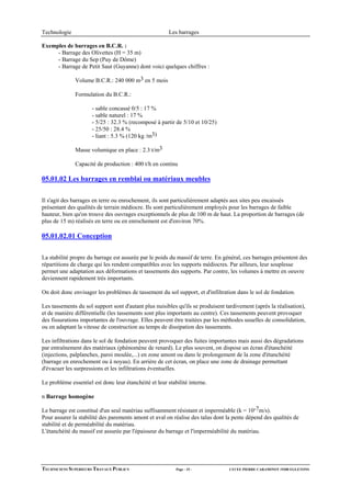 Technologie                                             Les barrages

Exemples de barrages en B.C.R. :
     - Barrage des Olivettes (H = 35 m)
     - Barrage du Sep (Puy de Dôme)
     - Barrage de Petit Saut (Guyanne) dont voici quelques chiffres :

              Volume B.C.R.: 240 000 m3 en 5 mois

              Formulation du B.C.R.:

                      - sable concassé 0/5 : 17 %
                      - sable naturel : 17 %
                      - 5/25 : 32.3 % (recomposé à partir de 5/10 et 10/25)
                      - 25/50 : 28.4 %
                      - liant : 5.3 % (120 kg /m3)

              Masse volumique en place : 2.3 t/m3

              Capacité de production : 400 t/h en continu

05.01.02 Les barrages en remblai ou matériaux meubles

Il s'agit des barrages en terre ou enrochement, ils sont particulièrement adaptés aux sites peu encaissés
présentant des qualités de terrain médiocre. Ils sont particulièrement employés pour les barrages de faible
hauteur, bien qu'on trouve des ouvrages exceptionnels de plus de 100 m de haut. La proportion de barrages (de
plus de 15 m) réalisés en terre ou en enrochement est d'environ 70%.

05.01.02.01 Conception

La stabilité propre du barrage est assurée par le poids du massif de terre. En général, ces barrages présentent des
répartitions de charge qui les rendent compatibles avec les supports médiocres. Par ailleurs, leur souplesse
permet une adaptation aux déformations et tassements des supports. Par contre, les volumes à mettre en oeuvre
deviennent rapidement très importants.

On doit donc envisager les problèmes de tassement du sol support, et d'infiltration dans le sol de fondation.

Les tassements du sol support sont d'autant plus nuisibles qu'ils se produisent tardivement (après la réalisation),
et de manière différentielle (les tassements sont plus importants au centre). Ces tassements peuvent provoquer
des fissurations importantes de l'ouvrage. Elles peuvent être traitées par les méthodes usuelles de consolidation,
ou en adaptant la vitesse de construction au temps de dissipation des tassements.

Les infiltrations dans le sol de fondation peuvent provoquer des fuites importantes mais aussi des dégradations
par entraînement des matériaux (phénomène de renard). Le plus souvent, on dispose un écran d'étanchéité
(injections, palplanches, paroi moulée,...) en zone amont ou dans le prolongement de la zone d'étanchéité
(barrage en enrochement ou à noyau). En arrière de cet écran, on place une zone de drainage permettant
d'évacuer les surpressions et les infiltrations éventuelles.

Le problème essentiel est donc leur étanchéité et leur stabilité interne.

n Barrage homogène

Le barrage est constitué d'un seul matériau suffisamment résistant et imperméable (k = 10-7m/s).
Pour assurer la stabilité des parements amont et aval on réalise des talus dont la pente dépend des qualités de
stabilité et de perméabilité du matériau.
L'étanchéité du massif est assurée par l'épaisseur du barrage et l'imperméabilité du matériau.




TECHNICIENS SUPERIEURS TRAVAUX PUBLICS                     Page - 15 -           LYCEE PIERRE CARAMINOT 19300 EGLETONS
 