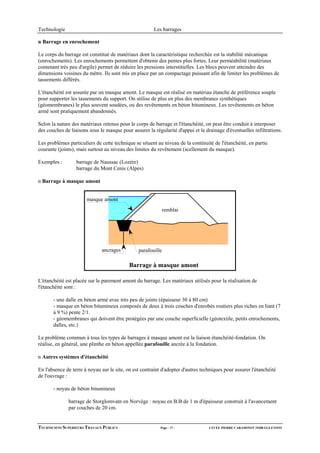 Technologie                                             Les barrages

n Barrage en enrochement

Le corps du barrage est constitué de matériaux dont la caractéristique recherchée est la stabilité mécanique
(enrochements). Les enrochements permettent d'obtenir des pentes plus fortes. Leur perméabilité (matériaux
contenant très peu d'argile) permet de réduire les pressions interstitielles. Les blocs peuvent atteindre des
dimensions voisines du mètre. Ils sont mis en place par un compactage puissant afin de limiter les problèmes de
tassements différés.

L'étanchéité est assurée par un masque amont. Le masque est réalisé en matériau étanche de préférence souple
pour supporter les tassements du support. On utilise de plus en plus des membranes synthétiques
(géomembranes) le plus souvent soudées, ou des revêtements en béton bitumineux. Les revêtements en béton
armé sont pratiquement abandonnés.

Selon la nature des matériaux retenus pour le corps de barrage et l'étanchéité, on peut être conduit à interposer
des couches de liaisons sous le masque pour assurer la régularité d'appui et le drainage d'éventuelles infiltrations.

Les problèmes particuliers de cette technique se situent au niveau de la continuité de l'étanchéité, en partie
courante (joints), mais surtout au niveau des limites du revêtement (scellement du masque).

Exemples :        barrage de Naussac (Lozère)
                  barrage du Mont Cenis (Alpes)

n Barrage à masque amont


                       masque amont
                                                            remblai




                              ancrages          parafouille

                                            Barrage à masque amont

L'étanchéité est placée sur le parement amont du barrage. Les matériaux utilisés pour la réalisation de
l'étanchéité sont :

       - une dalle en béton armé avec très peu de joints (épaisseur 30 à 80 cm)
       - masque en béton bitumineux composés de deux à trois couches d'enrobés routiers plus riches en liant (7
       à 9 %) pente 2/1.
       - géomembranes qui doivent être protégées par une couche superficielle (géotextile, petits enrochements,
       dalles, etc.)

Le problème commun à tous les types de barrages à masque amont est la liaison étanchéité-fondation. On
réalise, en général, une plinthe en béton appellée parafouille ancrée à la fondation.

n Autres systèmes d'étanchéité

En l'absence de terre à noyau sur le site, on est contraint d'adopter d'autres techniques pour assurer l'étanchéité
de l'ouvrage :

       - noyau de béton bitumineux

              barrage de Storglomvatn en Norvège : noyau en B.B de 1 m d'épaisseur construit à l'avancement
              par couches de 20 cm.


TECHNICIENS SUPERIEURS TRAVAUX PUBLICS                     Page - 17 -            LYCEE PIERRE CARAMINOT 19300 EGLETONS
 