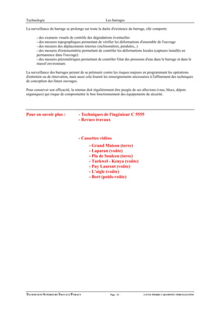 Technologie                                           Les barrages

La surveillance du barrage se prolonge sur toute la durée d'existence du barrage, elle comporte:

       - des examens visuels de contrôle des dégradations éventuelles
       - des mesures topographiques permettant de vérifier les déformations d'ensemble de l'ouvrage
       - des mesures des déplacements internes (inclinomètres, pendules,..)
       - des mesures d'extensométrie permettant de contrôler les déformations locales (capteurs installés en
       permanence dans l'ouvrage)
       - des mesures piézométriques permettant de contrôler l'état des pressions d'eau dans le barrage et dans le
       massif environnant.

La surveillance des barrages permet de se prémunir contre les risques majeurs en programmant les opérations
d'entretien ou de rénovation, mais aussi cela fournit les renseignements nécessaires à l'affinement des techniques
de conception des futurs ouvrages.

Pour conserver son efficacité, la retenue doit régulièrement être purgée de ses alluvions (vase, blocs, dépots
organiques) qui risque de compromettre le bon fonctionnement des équipements de sécurité.




Pour en savoir plus :               - Techniques de l'ingénieur C 5555
                                    - Revues travaux



                                    - Cassettes vidéos
                                           - Grand Maison (terre)
                                           - Laparan (voûte)
                                           - Pla de Soulcen (terre)
                                           - Turkwel - Kenya (voûte)
                                           - Puy Laurent (voûte)
                                           - L'aigle (voûte)
                                           - Bort (poids-voûte)




TECHNICIENS SUPERIEURS TRAVAUX PUBLICS                   Page - 21 -            LYCEE PIERRE CARAMINOT 19300 EGLETONS
 