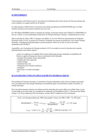 Technologie                                             Les barrages


01 HISTORIQUE


Il faut remonter au IIè Siècle avant J.C. pour découvrir l'utilisation de la force motrice de l'eau qui actionne des
roues à palettes ou à augets (ancêtre de la turbine).

Il a fallu attendre le XIXè Siècle et l'invention de la turbine par Benoist de FOURNEYRON qui a eu l'idée
d'utiliser la pression de l'eau pour entraîner une roue à eau.

En 1883 Marcel DESPREZ réalise le transport de l'énergie à moyenne tension entre VIZILLE et GRENOBLE.(5
Kw sur 14 Km). La force hydraulique fournit alors de l'énergie électrique à distance. L'hydroélectricité est née.

Dans la période de 1920 à 1940, 51 barrages sont édifiés. Le 8 Avril 1946 la loi nationalisation de l'industrie
électrique confie à E.D.F. la mission de construire, d'exploiter les moyens de production, et de vendre l'énergie
électrique. L'équipement hydroélectrique se poursuit jusqu'en 1966 avec la mise en service de l'usine
marémotrice de la RANCE.

Aujourd'hui, avec l'avènement de l'énergie nucléaire, E.D.F est conduit à revoir les fonctions des centrales
hydroélectriques sous d'autres aspects :

       - grâce à la souplesse et la rapidité d'intervention (démarrage presque instantané et modulable) elle
       fournit un appoint d'énergie aux heures et périodes de forte demande
       - stockage d'eau potable, d'eaux industrielles
       - irrigation des terres agricoles
       - soutien d'étiage
       - écrêtement des crues
       - réfrigération des centrales nucléaires
       - navigation
       - plans d'eau à vocation touristique
       - etc.

02 LES DIVERS TYPES D'AMENAGEMENTS HYDRAULIQUES

Pour produire de l'énergie électrique, on transforme l'énergie hydraulique (chute d'eau) en énergie mécanique
avec une turbine puis cette énergie mécanique est transformée grâce à un alternateur couplé à la turbine, en
énergie électrique.

Pour une même puissance fournie, une turbine peut être alimentée par un gros débit et une faible chute, ou par
un petit débit et une forte chute. En considérant un rendement de l'installation de 80 %, 1 Kwh peut être obtenu
soit par 1 m3 d'eau tombant de 450 m de hauteur, soit par 100 m3 tombant de 4.50 m de hauteur.

        1 kwh, c'est l'énergie produite par 1000 watts pendant 1 heure soit 1000 x 3600 = 3.6 106 joules.

                                   w fournie               w fournie   3. 6 10 6
               RENDEMENT =                   ⇔ w chute =             =           = 4.5 10 6 joules
                                   w chute               RENDEMENT       0.80

                                                w    4.5 10 6
                       w chute = m g h ⇔ m =       =          = 1000 kg d ' eau donc 1 m 3
                                               g. h 10 . 450




TECHNICIENS SUPERIEURS TRAVAUX PUBLICS                 Page - 1 -LYCEE PIERRE CARAMINOT 19300 EGLETONS
 