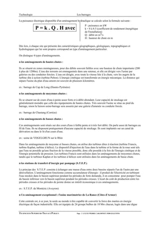 Technologie                                             Les barrages

La puissance électrique disponible d'un aménagement hydraulique se calcule selon la formule suivante :
                                                                P : puissance en kW
               P = k . Q . H avec                               k = 8 à 8.5 (coefficient de rendement énergétique
                                                                de l'installation)
                                                                Q : débit en m3/s
                                                                H : hauteur de chute en m

Dés lors, à chaque site qui présente des caractéristiques géographiques, géologiques, topographiques et
hydrologiques qui lui sont propres correspond un type d'aménagement particulier.

On distingue 4 types d'aménagements.

n les aménagements de hautes chutes :

Ils se situent en zones montagneuses, pour des débits souvent faibles avec une hauteur de chute importante (200
à plus de 1200m). L'eau des torrents est emmagasinée dans une retenue, et elle est dirigée vers l'usine par
galeries ou des conduites forcées. L'eau est dirigée, avec toute la vitesse liée à la chute, vers les augets de la
turbine dite à action (turbine Pelton). L'énergie cinétique est transformée en énergie mécanique. La distance qui
sépare l'usine du plan d'eau amont est souvent de plusieurs kilomètres.

ex : barrage de Cap de Long (Hautes Pyrénées)

n les aménagements de moyennes chutes :

Ils se situent sur de cours d'eau à pente assez forte et à débit abondant. Leur capacité de stockage est
généralement moindre que celle des équipements de hautes chutes. Très souvent l'usine se situe au pied du
barrage, sinon la liaison usine-barrage sera assurée par une galerie d'amenée ou conduite forcée.

ex : barrage de Chastang (Corrèze)

n les aménagements de basses chutes :

Ces aménagements sont situés sur des cours d'eau à faible pente et à très fort débit. On parle aussi de barrages au
fil de l'eau. Ils ne disposent pratiquement d'aucune capacité de stockage. Ils sont implantés sur un canal de
dérivation ou dans le lit d'un cours d'eau.

ex : usine de VOGELGRUN sur le Rhin

Dans les aménagements de moyenne et basses chutes, on utilise des turbines dites à réaction (turbine Francis,
turbine Kaplan, turbine à hélice). Le dispositif d'injection de l'eau dans la turbine et la forme de la roue sont tels
que l'eau ne possède qu'une fraction de la vitesse possible, donc elle possède à la fois de l'énergie cinétique et de
l'énergie potentielle de pression. Les turbines Francis sont utilisées dans les aménagements de moyennes chutes,
tandis que le turbines Kaplan et les turbines à hélices sont utilisées dans les aménagements de basse chute.

n les stations de transfert d'énergie par pompage (S.T.E.P.)

Le principe des S.T.E.P. consiste à échanger une masse d'eau entre deux bassins séparés l'un de l'autre par une
dénivellation. L'aménagement fonctionne comme accumulateur d'énergie : il produit de l'électricité en turbinant
l'eau stockée dans le bassin supérieur pendant les périodes de forte demande, il en consomme pour pomper l'eau
du bassin inférieur vers le bassin supérieur pendant les périodes creuses. L'écart du coût de production entre les
périodes creuses et les périodes de pointe donne un intérêt économique à ces aménagements.

ex : S.T.E.P. de Montézic (Aveyron)

n Un aménagement exceptionnel : l'usine marémotrice de La Rance (Côtes d'Armor)

Cette centrale est, à ce jour, la seule au monde à être capable de convertir la force des marées en énergie
électrique de façon industrielle. Elle est équipée de 24 groupe bulbes de 10 Mw chacun, logés dans une digue


TECHNICIENS SUPERIEURS TRAVAUX PUBLICS                  Page - 2 -LYCEE PIERRE CARAMINOT 19300 EGLETONS
 