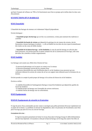 Technologie                                             Les barrages

qui barre l'estuaire de la Rance sur 700 m. Ils fonctionnent aussi bien en pompe qu'en turbine dans les deux sens
d'écoulement.

03 FONCTIONS D'UN BARRAGE


03.01 Etanchéité


L'étanchéité des barrages de retenues est évidemment l'objectif prépondérant.

On doit distinguer :

       - l'étanchéité propre du barrage qui est liée à sa constitution, et donc peut aisément être maîtrisée et
       contrôlée

       - l'étanchéité du bassin de retenue qui dépend de la géologie du site (nature des terrains, état de
       fracturation, réseaux karstiques éventuels, ...), elle est établie lors du choix du site et peut éventuellement
       être traitée sur des zones de faible étendue

       - l'étanchéité de la liaison barrage - sol de fondation; la zone de pied de barrage est celle des plus
       fortes pressions, et le terrain peut être en partie remanié lors de la construction de l'ouvrage, cette zone
       doit donc être contrôlée et traitée soigneusement.

03.02 Stabilité


Les barrages sont soumis aux efforts liés à l'action de l'eau :

       - la pression hydrostatique sur les parois en contact avec la retenue
       - la pression dynamique exercée par les courants d'eau
       - la pression interstitielle des eaux d'infiltration dans le sol de fondation (sous pression) qui non
       seulement réduisent les actions de contact du sol sur son support mais réduisent aussi la résistance de ces
       terrains.

On doit prendre en compte le poids propre du barrage et les actions de liaison du sol de fondation.

On devra vérifier :

       - la stabilité d'ensemble de l'aménagement (barrage et massif de fondation) qui dépend des qualités du
       massif de fondation
       - la stabilité propre du barrage sous l'ensemble des actions extérieures.
       - la stabilité interne du barrage sous les sollicitations.

03.03 Equipements


03.03.01 Equipements de sécurité et d'entretien


Il s'agit de prises d'eau commandées par des vannes et protégées par grilles permettant d'évacuer rapidement tout
ou partie de la retenue. Le problème est d'éviter les dégradations, dues à la puissance de l'écoulement, aussi bien
pour l'ouvrage que pour les rives en aval de l'ouvrage.

évacuateurs de crue :

       Il s'agit de trop plein permettant de limiter le niveau d'eau dans le barrage lorsque le débit d'alimentation
       devient trop important. L'évacuation se fait par le haut du barrage soit le long d'un canal à l'air libre où


TECHNICIENS SUPERIEURS TRAVAUX PUBLICS                      Page - 3 -             LYCEE PIERRE CARAMINOT 19300 EGLETONS
 