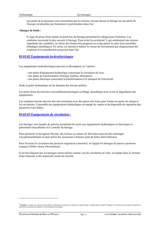Technologie                                                                               Les barrages

           une partie de la puissance sera consommée par les remous, soit par dessus le barrage où une partie de
           l'énergie est absorbée par frottement et pulvérisation dans l'air.

vidanges de fonds :

           Il s'agit de prises d'eau situées au point bas du barrage permettant la vidange pour l'entretien. Les
           conduites traversent le plus souvent le barrage. Pour éviter la cavitation( 1 ), qui entraînerait une érosion
           importante des conduites, on utilise des formes très progressives et des parois les plus lisses possibles
           (blindages métalliques). En sortie, on cherche à réduire la vitesse de l'écoulement par élargissement des
           conduites et éventuellement projection dans l'air.

03.03.02 Equipements hydroélectriques


Les équipements hydroélectriques peuvent se décomposer en 3 parties:

           - une partie d'équipement hydraulique concernant la circulation de l'eau.
           - une partie de transformation d'énergie (turbine, alternateur)
           - une partie électrique concernant la transformation et le transport de l'électricité.

Seule la partie hydraulique est du domaine des travaux publics.

Les prises d'eau doivent être convenablement protégées (criblage, dessablage) pour éviter la dégradation des
équipements.

Les conduites forcées doivent être très résistantes avec des parois très lisses pour limiter les pertes de charge et
les cavitations. L'ensemble des équipements hydrauliques est équipé de vannes et de dispositifs de régulation des
pressions et des débits.

03.03.03 Equipements de circulation :


Les barrages sont équipés de galeries permettant les accès aux équipements hydrauliques et électriques et
permettant l'auscultation et le contrôle du barrage.

Pour permettre la navigation fluviale, des écluses ou canaux de dérivation peuvent être aménagés
(exceptionnellement on peut utilisé des ascenseurs à bateaux pour de fortes dénivellations).

Pour favoriser la circulation des poissons migrateurs (saumons), on équipe les barrages de passes à poissons
(canaux à faible vitesse d'écoulement).

Il est très fréquent que les barrages soient utilisés comme voie de circulation en crête, on équipe donc le sommet
d'une chaussée et des dispositifs usuels de sécurité




1cavitation : Lorsque que la pression d'un liquide est inférieure à la pression de vapeur de ce même liquide, il change d'état (Liquide Ö Vapeur). Il se forme alors des cavitées de vapeur qui
perturbent l'ecoulement du liquide et le fonctionnement des pompes.



TECHNICIENS SUPERIEURS TRAVAUX PUBLICS                                                          Page - 4 -                            LYCEE PIERRE CARAMINOT 19300 EGLETONS
 