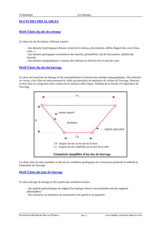 Technologie                                               Les barrages

04 ETUDES PREALABLES


04.01 Choix du site de retenue


Le choix du site de retenue s'effectue à partir :

       - des données hydrologiques (bassin versant de la retenue, pluviométrie, débits d'apport des cours d'eau,
       crues...)
       - des données géologiques (constitution des massifs, perméabilité, état de fracturation, stabilité des
       massifs)
       - des données topographiques (volumes des retenues en fonction des niveau des eaux.

04.02 Choix du site du barrage


Le choix de la position du barrage se fait essentiellement en fonction des données topographiques. On recherche
un verrou, c'est à dire un rétrécissement de vallée qui permettra de minimiser de volume de l'ouvrage. Souvent,
on doit faire un compromis entre volume de la retenue (vallée large), l'altitude de la retenue et l'importance de
l'ouvrage.


                                                        Lc




                                      terrain naturel

               H
                                              fondation

                                                                                  trapèze équivalent

                                                        Lb

                                  Lb : largeur du site au niveau de la base
                                  Lc : largeur du site simplifiée au niveau de la crête

                                 Géométrie simplifiée d'un site de barrage

Le choix entre les sites possibles se fait sur les conditions géologiques du verrou pour permettre la stabilité et
l'étanchéité de l'ouvrage.

04.03 Choix du type de barrage


Le choix du type de barrage se fait à partir des conditions locales:

       - des qualités géotechniques du support (les barrages bétons s'accommodent mal des supports
       déformables)
       - des ressources en matériaux de construction (en qualité et en quantité)




TECHNICIENS SUPERIEURS TRAVAUX PUBLICS                       Page - 5 -            LYCEE PIERRE CARAMINOT 19300 EGLETONS
 