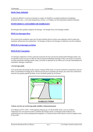 Technologie                                              Les barrages

04.04 Choix définitifs


La décision définitive est prise en prenant en compte, les bénéfices escomptés (production énergétique,
protection des sites,...), les coûts (acquisitions, travaux...) et l'impact sur l'environnement (naturel et humain).

05 DIVERSES CATEGORIES DE BARRAGES


On distingue deux grandes catégories de barrages : les barrages fixes et les barrages mobiles

05.01 Les barrages fixes

Il en existe de très nombreux types que l'on peut toutefois diviser en deux sous-catégories selon la nature des
matériaux utilisés pour leur construction : les barrages en béton et les barrages en matériaux non liés (remblais).

05.01.01 Les barrages en béton


05.01.01.01 Conception


Ces barrages s'opposent à la force créée par la pression de l'eau soit par leur propre poids (barrages poids), soit
en reportant sur les rives par un effet de voûte la poussée hydraulique (barrages voûte), soit encore en associant
ces deux possibilités (barrages poids-voûte), soit enfin en reportant sur les efforts sur le sol par l'intermédiaire de
contreforts. (barrages contreforts).

n les barrages poids

C'est un des types de barrage les plus anciens. Jusqu'au XIXè siècle, ils ont été construits en maçonnerie, puis en
béton. Ils présentent l'avantage de ne solliciter que très peu la résistance des berges, par contre leur construction
nécessite une grande quantité de béton, et une excellente qualité du sol d'assise.




                                              BARRAGE POIDS

Actions exercées sur un barrage poids stabilité et dimensionnement

C'est Maurice LEVY (1838 - 1910) ingénieur français qui, à la fin du XIXè siècle, a mis en évidence
l'importance des sous-pressions dans la stabilité des barrages poids. Les barrages poids modernes sont
caractérisés par une section pratiquement triangulaire. La somme de leurs fruits amont et aval est comprise entre
0.70 et 0.80.




TECHNICIENS SUPERIEURS TRAVAUX PUBLICS                      Page - 6 -              LYCEE PIERRE CARAMINOT 19300 EGLETONS
 