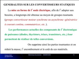 Electronique de puissance GE/ESP/UCAD 10
GENERALITES SUR LES CONVERTISSEURS STATIQUES
La mise en forme de l’onde électrique, afin de l’adapter aux
besoins, a longtemps été obtenue au moyen de groupes tournants
(groupe convertisseur moteur synchrone ou asynchrone -génératrice
à courant continu, commutatrices, etc..).
Les performances actuelles des composants de l’électronique
de puissance (diodes, thyristors, triacs, transistors, etc..) leur
permettent de réaliser de telles conversions.
On supprime ainsi les parties tournantes et on
réduit la masse, l’encombrement et le coût de ces matériels.
Gustave SOW
gsow@hotmail.fr
 