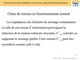 LES CHUTES DE TENSION AU NIVEAU DES MONTAGES REELS
Chute de tension en fonctionnement normal
Les impédances des éléments du montage commutateur
et celle de son réseau d’alimentation provoquent la
réduction de la tension redressée moyenne, U’co, calculée en
supposant le montage parfait. Cette tension U’co peut être
considérée comme celle à vide.
101
Gustave SOW gustave.sow@ucad.edu.sn
 