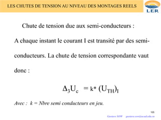 Chute de tension due aux semi-conducteurs :
A chaque instant le courant I est transité par des semi-
conducteurs. La chute de tension correspondante vaut
donc :
Δ3Uc = k* (UTH)I
Avec : k = Nbre semi conducteurs en jeu.
LES CHUTES DE TENSION AU NIVEAU DES MONTAGES REELS
105
Gustave SOW gustave.sow@ucad.edu.sn
 