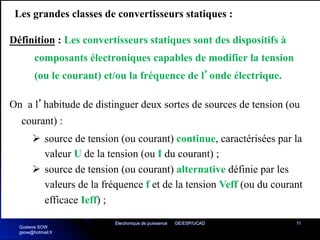 Electronique de puissance GE/ESP/UCAD 11
Les grandes classes de convertisseurs statiques :
Définition : Les convertisseurs statiques sont des dispositifs à
composants électroniques capables de modifier la tension
(ou le courant) et/ou la fréquence de l’onde électrique.
On a l’habitude de distinguer deux sortes de sources de tension (ou
courant) :
Ø source de tension (ou courant) continue, caractérisées par la
valeur U de la tension (ou I du courant) ;
Ø source de tension (ou courant) alternative définie par les
valeurs de la fréquence f et de la tension Veff (ou du courant
efficace Ieff) ;
Gustave SOW
gsow@hotmail.fr
 