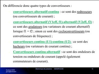 Electronique de puissance GE/ESP/UCAD 12
On différencie donc quatre types de convertisseurs :
Ø convertisseurs alternatif-continu : ce sont des redresseurs
(ou convertisseurs de courant) ;
Ø convertisseurs alternatif (V1eff, f1)-alternatif (V2eff, f2) :
ce sont des gradateurs (ou variateurs de courant alternatif)
lorsque f1 = f2 ; sinon ce sont des cycloconvertisseurs (ou
convertisseurs de fréquence) ;
Ø convertisseurs continu (U1)-continu (U2) : ce sont des
hacheurs (ou variateurs de courant continu) ;
Ø Convertisseurs continu-alternatif : ce sont des onduleurs de
tension ou onduleurs de courant (appelé également
commutateurs de courant).
Gustave SOW
gsow@hotmail.fr
 