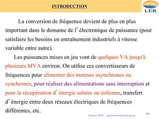 INTRODUCTION
La conversion de fréquence devient de plus en plus
important dans le domaine de l’électronique de puissance (pour
satisfaire les besoins en entraînement industriels à vitesse
variable entre autre).
Les puissances mises en jeu vont de quelques VA jusqu'à
plusieurs MVA environ. On utilise ces convertisseurs de
fréquences pour alimenter des moteurs asynchrones ou
synchrones, pour réaliser des alimentations sans interruption et
pour la récupération d’énergie solaire ou éolienne, transfert
d’énergie entre deux réseaux électriques de fréquences
différentes, etc. 131
Gustave SOW gustave.sow@ucad.edu.sn
 