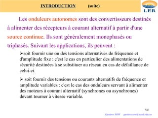 INTRODUCTION (suite)
Les onduleurs autonomes sont des convertisseurs destinés
à alimenter des récepteurs à courant alternatif à partir d'une
source continue. Ils sont généralement monophasés ou
triphasés. Suivant les applications, ils peuvent :
Øsoit fournir une ou des tensions alternatives de fréquence et
d'amplitude fixe : c'est le cas en particulier des alimentations de
sécurité destinées à se substituer au réseau en cas de défaillance de
celui-ci.
Ø soit fournir des tensions ou courants alternatifs de fréquence et
amplitude variables : c'est le cas des onduleurs servant à alimenter
des moteurs à courant alternatif (synchrones ou asynchrones)
devant tourner à vitesse variable.
132
Gustave SOW gustave.sow@ucad.edu.sn
 