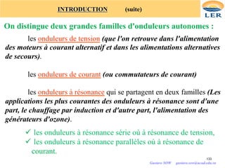 INTRODUCTION (suite)
On distingue deux grandes familles d'onduleurs autonomes :
les onduleurs de tension (que l'on retrouve dans l'alimentation
des moteurs à courant alternatif et dans les alimentations alternatives
de secours).
les onduleurs de courant (ou commutateurs de courant)
les onduleurs à résonance qui se partagent en deux familles (Les
applications les plus courantes des onduleurs à résonance sont d'une
part, le chauffage par induction et d'autre part, l'alimentation des
générateurs d'ozone).
133
ü les onduleurs à résonance série où à résonance de tension,
ü les onduleurs à résonance parallèles où à résonance de
courant.
Gustave SOW gustave.sow@ucad.edu.sn
 