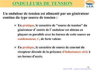 ONDULEURS DE TENSION
Un onduleur de tension est alimenté par un générateur
continu du type source de tension :
Ø En pratique, le caractère de "source de tension" du
générateur d’entrée de l’onduleur est obtenu en
plaçant en parallèle avec les bornes de cette source un
condensateur, C, de forte valeur.
Ø En pratique, le caractère de source de courant du
récepteur découle de la présence d'inductances série à
ses bornes d'accès.
134
Gustave SOW gustave.sow@ucad.edu.sn
 