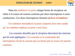 ONDULEURS DE TENSION (suite)
Dans les onduleurs en pont, chaque borne du récepteur est
reliée à la source de tension continue par deux interrupteurs à semi-
conducteurs. Ces deux interrupteurs forment un bras d'onduleur.
Un onduleur monophasé en pont comporte deux bras tandis
qu’un onduleur triphasé en pont a trois bras.
Les courants absorbés par le récepteur découlent des tensions
qui lui sont appliquées. Ces courants et la commande des
interrupteurs fixent le courant qui est fourni par la source de tension
continue.
135
Gustave SOW gustave.sow@ucad.edu.sn
 