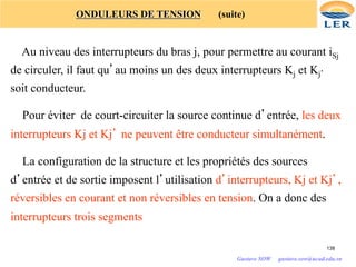 ONDULEURS DE TENSION (suite)
Au niveau des interrupteurs du bras j, pour permettre au courant iSj
de circuler, il faut qu’au moins un des deux interrupteurs Kj et Kj’
soit conducteur.
Pour éviter de court-circuiter la source continue d’entrée, les deux
interrupteurs Kj et Kj’ ne peuvent être conducteur simultanément.
La configuration de la structure et les propriétés des sources
d’entrée et de sortie imposent l’utilisation d’interrupteurs, Kj et Kj’,
réversibles en courant et non réversibles en tension. On a donc des
interrupteurs trois segments
138
Gustave SOW gustave.sow@ucad.edu.sn
 