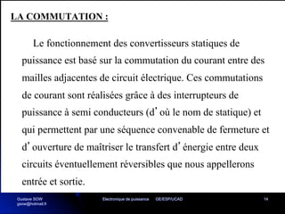 Electronique de puissance GE/ESP/UCAD 14
LA COMMUTATION :
Le fonctionnement des convertisseurs statiques de
puissance est basé sur la commutation du courant entre des
mailles adjacentes de circuit électrique. Ces commutations
de courant sont réalisées grâce à des interrupteurs de
puissance à semi conducteurs (d’où le nom de statique) et
qui permettent par une séquence convenable de fermeture et
d’ouverture de maîtriser le transfert d’énergie entre deux
circuits éventuellement réversibles que nous appellerons
entrée et sortie.
Gustave SOW
gsow@hotmail.fr
 