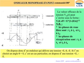 142
ONDULEUR MONOPHASE EN PONT commande180°
La valeur efficace de la
tension Vch(t) peut
s’écrire sous la forme :
Vch eff = E*[1-(θ/π)]1/2
N.B. :
* les phases de roue
libre sont : t1 à t2 et t4
à t5,
* les phases de
récupération sont : t2 à
t3 et t5 à t6
On dispose donc d’un onduleur qui délivre une tension +E, 0, -E. Si l’on
choisit un angle θ = 0, c’est un cas particulier, on dispose d’une tension +E, -
E.
Gustave SOW gustave.sow@ucad.edu.sn
 