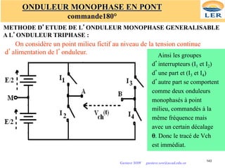 143
ONDULEUR MONOPHASE EN PONT
commande180°
METHODE D’ETUDE DE L’ONDULEUR MONOPHASE GENERALISABLE
A L’ONDULEUR TRIPHASE :
On considère un point milieu fictif au niveau de la tension continue
d’alimentation de l’onduleur. Ainsi les groupes
d’interrupteurs (I1 et I2)
d’une part et (I3 et I4)
d’autre part se comportent
comme deux onduleurs
monophasés à point
milieu, commandés à la
même fréquence mais
avec un certain décalage
θ. Donc le tracé de Vch
est immédiat.
Gustave SOW gustave.sow@ucad.edu.sn
 