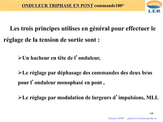 148
ONDULEUR TRIPHASE EN PONT commande180°
Les trois principes utilises en général pour effectuer le
réglage de la tension de sortie sont :
ØUn hacheur en tête de l’onduleur,
ØLe réglage par déphasage des commandes des deux bras
pour l’onduleur monophasé en pont ,
ØLe réglage par modulation de largeurs d’impulsions, MLI.
Gustave SOW gustave.sow@ucad.edu.sn
 