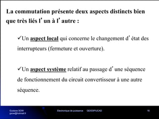 Electronique de puissance GE/ESP/UCAD 16
La commutation présente deux aspects distincts bien
que très liés l’un à l’autre :
üUn aspect local qui concerne le changement d’état des
interrupteurs (fermeture et ouverture).
üUn aspect système relatif au passage d’une séquence
de fonctionnement du circuit convertisseur à une autre
séquence.
Gustave SOW
gsow@hotmail.fr
 
