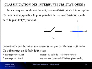 Electronique de puissance GE/ESP/UCAD 18
CLASSIFICATION DES INTERRUPTEURS STATIQUES :
Pour une question de rendement, la caractéristique de l’interrupteur
réel devra se rapprocher le plus possible de la caractéristique idéale
dans le plan I=f(V) suivant :
V
I
V
I
qui est telle que la puissance consommée par cet élément soit nulle.
Ce qui permet de définir deux états :
* interrupteur ouvert courant au sein de l’interrupteur nul;
* interrupteur fermé tension aux bornes de l’interrupteur nulle;
Gustave SOW
gsow@hotmail.fr
 