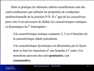 Electronique de puissance GE/ESP/UCAD 19
Dans la pratique les éléments utilisés actuellement sont des
semi-conducteurs qui utilisent les propriétés de conduction
unidirectionnelle de la jonction P-N. Il s’agit de les caractériser,
pour cela il est nécessaire de définir les caractéristiques statiques
et dynamiques de l’interrupteur :
Øla caractéristique statique comporte 2, 3 ou 4 branches de
la caractéristique idéale précédente.
Øla caractéristique dynamique est déterminée par la façon
dont se font les transitions d’une branche à l’autre. Ces
transitions peuvent être soit spontanées, soit
commandées.
Gustave SOW
gsow@hotmail.fr
 