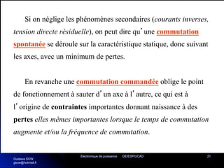 Electronique de puissance GE/ESP/UCAD 21
Si on néglige les phénomènes secondaires (courants inverses,
tension directe résiduelle), on peut dire qu’une commutation
spontanée se déroule sur la caractéristique statique, donc suivant
les axes, avec un minimum de pertes.
En revanche une commutation commandée oblige le point
de fonctionnement à sauter d’un axe à l’autre, ce qui est à
l’origine de contraintes importantes donnant naissance à des
pertes elles mêmes importantes lorsque le temps de commutation
augmente et/ou la fréquence de commutation.
Gustave SOW
gsow@hotmail.fr
 