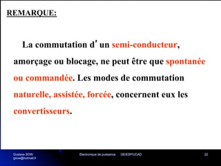 Electronique de puissance GE/ESP/UCAD 22
La commutation d’un semi-conducteur,
amorçage ou blocage, ne peut être que spontanée
ou commandée. Les modes de commutation
naturelle, assistée, forcée, concernent eux les
convertisseurs.
REMARQUE:
Gustave SOW
gsow@hotmail.fr
 