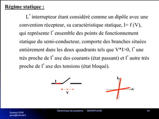Electronique de puissance GE/ESP/UCAD 24
Régime statique :
L’interrupteur étant considéré comme un dipôle avec une
convention récepteur, sa caractéristique statique, I= f (V),
qui représente l’ensemble des points de fonctionnement
statique du semi-conducteur, comporte des branches situées
entièrement dans les deux quadrants tels que V*I>0, l’une
très proche de l’axe des courants (état passant) et l’autre très
proche de l’axe des tensions (état bloqué).
V
I
V
I
Gustave SOW
gsow@hotmail.fr
 