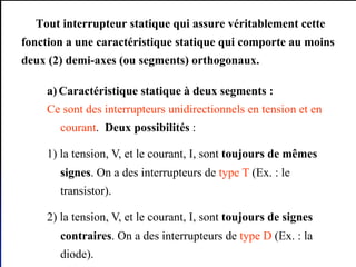 Gustave SOW Electronique de puissance GE/ESP/UCAD 25
Tout interrupteur statique qui assure véritablement cette
fonction a une caractéristique statique qui comporte au moins
deux (2) demi-axes (ou segments) orthogonaux.
a) Caractéristique statique à deux segments :
Ce sont des interrupteurs unidirectionnels en tension et en
courant. Deux possibilités :
1) la tension, V, et le courant, I, sont toujours de mêmes
signes. On a des interrupteurs de type T (Ex. : le
transistor).
2) la tension, V, et le courant, I, sont toujours de signes
contraires. On a des interrupteurs de type D (Ex. : la
diode).
 