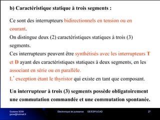 Electronique de puissance GE/ESP/UCAD 27
b) Caractéristique statique à trois segments :
Ce sont des interrupteurs bidirectionnels en tension ou en
courant.
On distingue deux (2) caractéristiques statiques à trois (3)
segments.
Ces interrupteurs peuvent être synthétisés avec les interrupteurs T
et D ayant des caractéristiques statiques à deux segments, en les
associant en série ou en parallèle.
L’exception étant le thyristor qui existe en tant que composant.
Un interrupteur à trois (3) segments possède obligatoirement
une commutation commandée et une commutation spontanée.
Gustave SOW
gsow@hotmail.fr
 