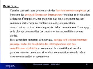 Electronique de puissance GE/ESP/UCAD 29
Remarque :
Certains convertisseurs peuvent avoir des fonctionnements complexes qui
imposent des cycles différents aux interrupteurs (onduleur en Modulation
de largeur d’impulsions, par exemple). Ces fonctionnement peuvent
conduire à utiliser des interrupteurs qui ont globalement une
caractéristique statique à trois segments et des commutations d’amorçage
et de blocage commandées (ex : transistor en antiparallèle avec une
diode).
Il est cependant important de noter que, quelque soit le fonctionnement
envisagé, toutes les possibilités des interrupteurs ne sont pas
complètement exploitées, et notamment la réversibilité d’une des
grandeurs tension ou courant si les deux commutations sont de même
nature (commandées et spontanées).
Gustave SOW
gsow@hotmail.fr
 