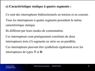 Electronique de puissance GE/ESP/UCAD 30
c) Caractéristique statique à quatre segments :
Ce sont des interrupteurs bidirectionnels en tension et en courant.
Tous les interrupteurs à quatre segments possèdent la même
caractéristique statique.
Ils différent par leurs modes de commutation.
Ces interrupteurs sont pratiquement constitués de deux
interrupteurs trois (3) segments en série ou en parallèle.
Ces interrupteurs peuvent être synthétisés également avec les
interrupteurs de types T et D.
Gustave SOW
gsow@hotmail.fr
 