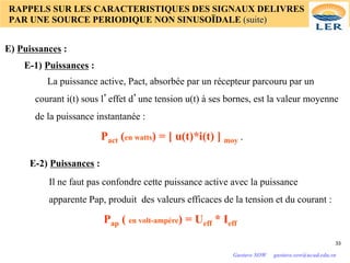 RAPPELS SUR LES CARACTERISTIQUES DES SIGNAUX DELIVRES
PAR UNE SOURCE PERIODIQUE NON SINUSOÏDALE (suite)
E) Puissances :
E-1) Puissances :
E-2) Puissances :
La puissance active, Pact, absorbée par un récepteur parcouru par un
courant i(t) sous l’effet d’une tension u(t) à ses bornes, est la valeur moyenne
de la puissance instantanée :
Pact (en watts) = [ u(t)*i(t) ] moy .
Il ne faut pas confondre cette puissance active avec la puissance
apparente Pap, produit des valeurs efficaces de la tension et du courant :
Pap ( en volt-ampére) = Ueff * Ieff
33
Gustave SOW gustave.sow@ucad.edu.sn
 