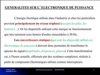 Electronique de puissance GE/ESP/UCAD 4
L'énergie électrique utilisée dans l'industrie et chez les particuliers
provient principalement du réseau triphasé (excepté les piles, les
batteries…). Or les dispositifs utilisant cette énergie ne fonctionnement
que très rarement sous formes d'ondes sinusoïdales à 50 Hz .
Les convertisseurs statiques (qui sont les dispositifs utilisés en
électronique de puissance) doivent donc permettre de transformer le
spectre du signal (amplitudes, fréquences, phases). Cette transformation
est, à l'heure actuelle, effectuée par des systèmes complexes, réalisés à
partir de composants électroniques utilisés comme interrupteurs.
GENERALITES SUR L’ELECTRONIQUE DE PUISSANCE
Gustave SOW
gsow@hotmail.fr
 