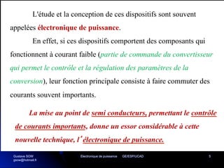 Electronique de puissance GE/ESP/UCAD 5
L'étude et la conception de ces dispositifs sont souvent
appelées électronique de puissance.
En effet, si ces dispositifs comportent des composants qui
fonctionnent à courant faible (partie de commande du convertisseur
qui permet le contrôle et la régulation des paramètres de la
conversion), leur fonction principale consiste à faire commuter des
courants souvent importants.
La mise au point de semi conducteurs, permettant le contrôle
de courants importants, donne un essor considérable à cette
nouvelle technique, l’électronique de puissance.
Gustave SOW
gsow@hotmail.fr
 