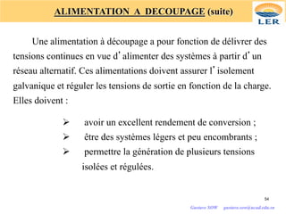 ALIMENTATION A DECOUPAGE (suite)
Une alimentation à découpage a pour fonction de délivrer des
tensions continues en vue d’alimenter des systèmes à partir d’un
réseau alternatif. Ces alimentations doivent assurer l’isolement
galvanique et réguler les tensions de sortie en fonction de la charge.
Elles doivent :
Ø avoir un excellent rendement de conversion ;
Ø être des systèmes légers et peu encombrants ;
Ø permettre la génération de plusieurs tensions
isolées et régulées.
54
Gustave SOW gustave.sow@ucad.edu.sn
 
