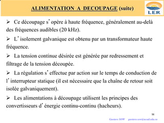 ALIMENTATION A DECOUPAGE (suite)
Ø Ce découpage s’opère à haute fréquence, généralement au-delà
des fréquences audibles (20 kHz).
Ø L’isolement galvanique est obtenu par un transformateur haute
fréquence.
Ø La tension continue désirée est générée par redressement et
filtrage de la tension découpée.
Ø La régulation s’effectue par action sur le temps de conduction de
l’interrupteur statique (il est nécessaire que la chaîne de retour soit
isolée galvaniquement).
Ø Les alimentations à découpage utilisent les principes des
convertisseurs d’énergie continu-continu (hacheurs).
56
Gustave SOW gustave.sow@ucad.edu.sn
 