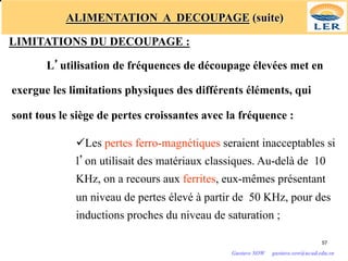 ALIMENTATION A DECOUPAGE (suite)
LIMITATIONS DU DECOUPAGE :
L’utilisation de fréquences de découpage élevées met en
exergue les limitations physiques des différents éléments, qui
sont tous le siège de pertes croissantes avec la fréquence :
üLes pertes ferro-magnétiques seraient inacceptables si
l’on utilisait des matériaux classiques. Au-delà de 10
KHz, on a recours aux ferrites, eux-mêmes présentant
un niveau de pertes élevé à partir de 50 KHz, pour des
inductions proches du niveau de saturation ;
57
Gustave SOW gustave.sow@ucad.edu.sn
 