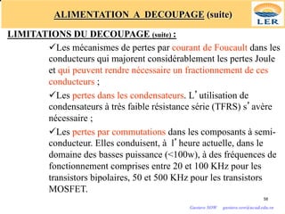 ALIMENTATION A DECOUPAGE (suite)
LIMITATIONS DU DECOUPAGE (suite) :
üLes mécanismes de pertes par courant de Foucault dans les
conducteurs qui majorent considérablement les pertes Joule
et qui peuvent rendre nécessaire un fractionnement de ces
conducteurs ;
üLes pertes dans les condensateurs. L’utilisation de
condensateurs à très faible résistance série (TFRS) s’avère
nécessaire ;
üLes pertes par commutations dans les composants à semi-
conducteur. Elles conduisent, à l’heure actuelle, dans le
domaine des basses puissance (<100w), à des fréquences de
fonctionnement comprises entre 20 et 100 KHz pour les
transistors bipolaires, 50 et 500 KHz pour les transistors
MOSFET.
58
Gustave SOW gustave.sow@ucad.edu.sn
 