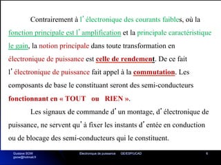 Electronique de puissance GE/ESP/UCAD 6
Contrairement à l’électronique des courants faibles, où la
fonction principale est l’amplification et la principale caractéristique
le gain, la notion principale dans toute transformation en
électronique de puissance est celle de rendement. De ce fait
l’électronique de puissance fait appel à la commutation. Les
composants de base le constituant seront des semi-conducteurs
fonctionnant en « TOUT ou RIEN ».
Les signaux de commande d’un montage, d’électronique de
puissance, ne servent qu’à fixer les instants d’entée en conduction
ou de blocage des semi-conducteurs qui le constituent.
Gustave SOW
gsow@hotmail.fr
 
