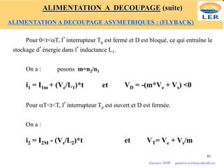 Pour 0<t<αT, l’interrupteur Tp est fermé et D est bloqué, ce qui entraîne le
stockage d’énergie dans l’inductance L1.
On a : posons m=n2/n1
i1 = I1m + (Ve/L1)*t et VD = -(m*Ve + Vs) <0
Pour αT<t<T, l’interrupteur Tp est ouvert et D est fermée.
On a :
i2 = I2M - (Vs/L2)*t et VT= Ve + Vs/m
61
Gustave SOW gustave.sow@ucad.edu.sn
ALIMENTATION A DECOUPAGE (suite)
ALIMENTATION A DECOUPAGE ASYMETRIQUES : (FLYBACK)
 