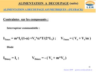 Contraintes sur les composants :
Interrupteur commandable :
ITmax = m*Is/(1-α) +Ve*α*T/(2*L1) ; VTmax = ( Ve + Vs/m )
Diode
IDmoy = Is ; VDmax = - ( Vs + m*Ve )
63
Gustave SOW gustave.sow@ucad.edu.sn
ALIMENTATION A DECOUPAGE (suite)
ALIMENTATION A DECOUPAGE ASYMETRIQUES : (FLYBACK)
 