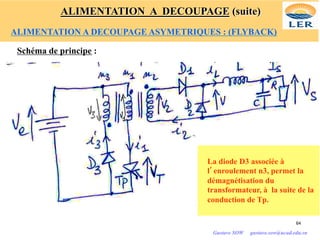 Schéma de principe :
La diode D3 associée à
l’enroulement n3, permet la
démagnétisation du
transformateur, à la suite de la
conduction de Tp.
64
Gustave SOW gustave.sow@ucad.edu.sn
ALIMENTATION A DECOUPAGE (suite)
ALIMENTATION A DECOUPAGE ASYMETRIQUES : (FLYBACK)
 