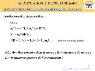 Fonctionnement en régime continu :
On a :
n1*i1 – n2*i2 + n3*i3 = R*Φ ;
V1 = n1*dΦ/dt ;
1/R = L1/n1
2 = L2/n2
2 = L3/n3
2 ; pour un couplage parfait
NB : Φ = flux commun dans le noyau ; R = reluctance du noyau ;
Li = inductances propres de l’enroulement i.
67
Gustave SOW gustave.sow@ucad.edu.sn
ALIMENTATION A DECOUPAGE (suite)
ALIMENTATION A DECOUPAGE ASYMETRIQUES : (FLYBACK)
 